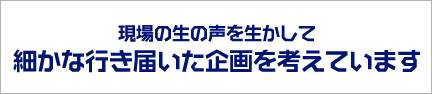 現場の生の声を生かして細かな行き届いた企画を考えています